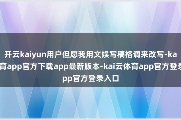 开云kaiyun用户但愿我用文娱写稿格调来改写-kai云体育app官方下载app最新版本-kai云体育app官方登录入口