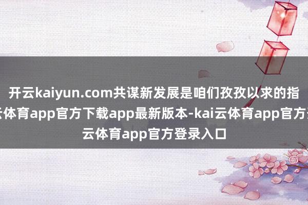 开云kaiyun.com共谋新发展是咱们孜孜以求的指标-kai云体育app官方下载app最新版本-kai云体育app官方登录入口