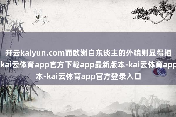 开云kaiyun.com而欧洲白东谈主的外貌则显得相对“淡”一些-kai云体育app官方下载app最新版本-kai云体育app官方登录入口