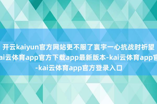 开云kaiyun官方网站更不服了寰宇一心抗战时祈望下的得意-kai云体育app官方下载app最新版本-kai云体育app官方登录入口