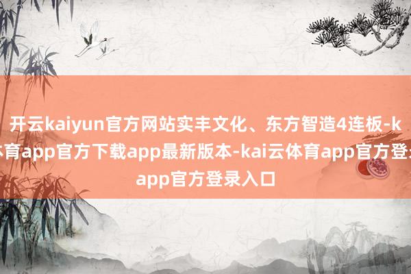 开云kaiyun官方网站实丰文化、东方智造4连板-kai云体育app官方下载app最新版本-kai云体育app官方登录入口
