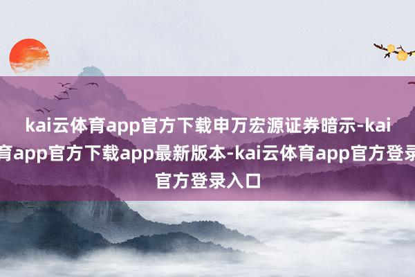 kai云体育app官方下载　　申万宏源证券暗示-kai云体育app官方下载app最新版本-kai云体育app官方登录入口
