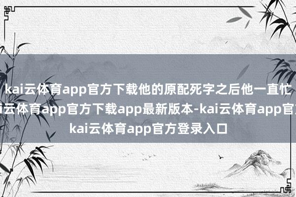 kai云体育app官方下载他的原配死字之后他一直忙于公事-kai云体育app官方下载app最新版本-kai云体育app官方登录入口