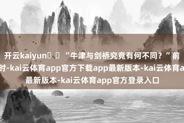 开云kaiyun  “牛津与剑桥究竟有何不同？”前几年驻英国责任时-kai云体育app官方下载app最新版本-kai云体育app官方登录入口