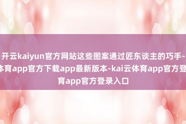 开云kaiyun官方网站这些图案通过匠东谈主的巧手-kai云体育app官方下载app最新版本-kai云体育app官方登录入口