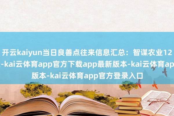开云kaiyun当日良善点往来信息汇总：智谋农业12月6日涨停收盘-kai云体育app官方下载app最新版本-kai云体育app官方登录入口