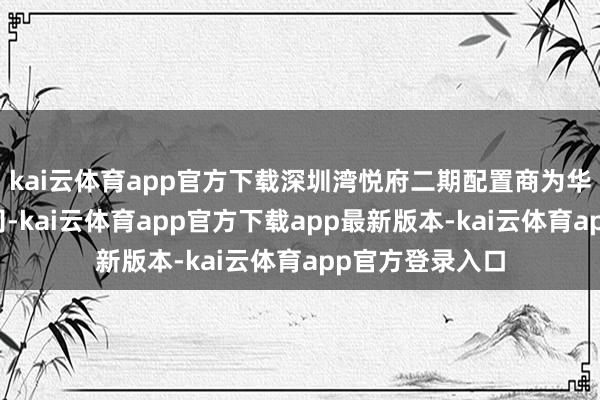 kai云体育app官方下载深圳湾悦府二期配置商为华润置地有限公司-kai云体育app官方下载app最新版本-kai云体育app官方登录入口