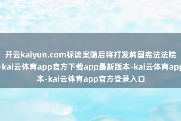 开云kaiyun.com标谤案随后将打发韩国宪法法院进行最终裁决-kai云体育app官方下载app最新版本-kai云体育app官方登录入口