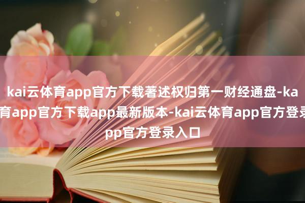 kai云体育app官方下载著述权归第一财经通盘-kai云体育app官方下载app最新版本-kai云体育app官方登录入口