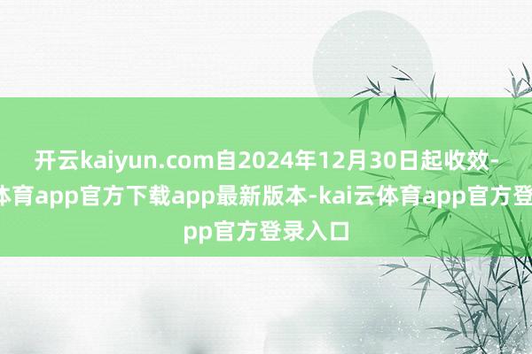 开云kaiyun.com自2024年12月30日起收效-kai云体育app官方下载app最新版本-kai云体育app官方登录入口