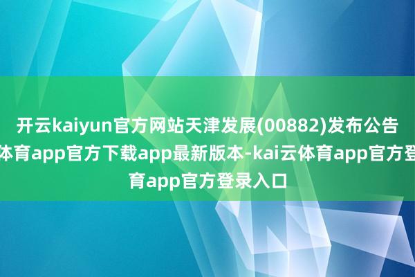 开云kaiyun官方网站天津发展(00882)发布公告-kai云体育app官方下载app最新版本-kai云体育app官方登录入口