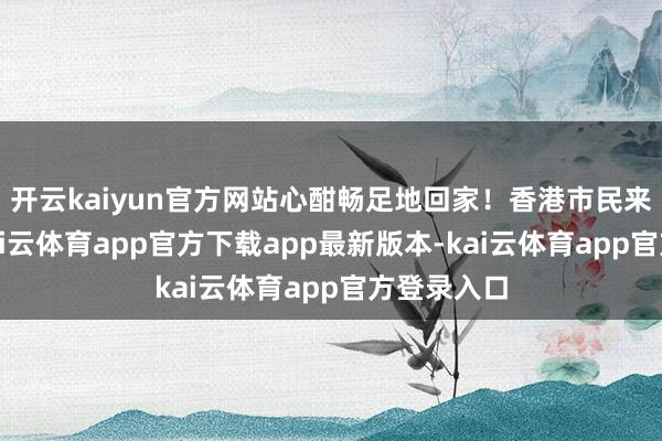 开云kaiyun官方网站心酣畅足地回家！香港市民来深破费-kai云体育app官方下载app最新版本-kai云体育app官方登录入口