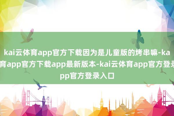 kai云体育app官方下载因为是儿童版的烤串嘛-kai云体育app官方下载app最新版本-kai云体育app官方登录入口