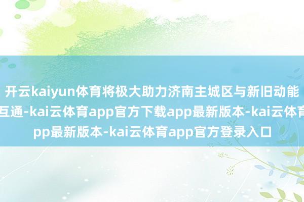 开云kaiyun体育将极大助力济南主城区与新旧动能转换起步区的互联互通-kai云体育app官方下载app最新版本-kai云体育app官方登录入口