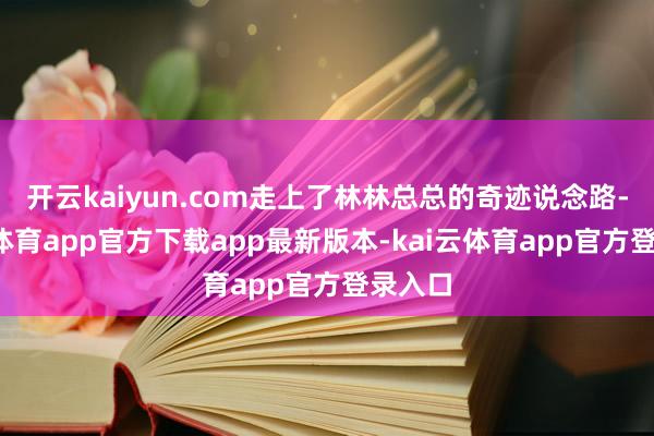 开云kaiyun.com走上了林林总总的奇迹说念路-kai云体育app官方下载app最新版本-kai云体育app官方登录入口