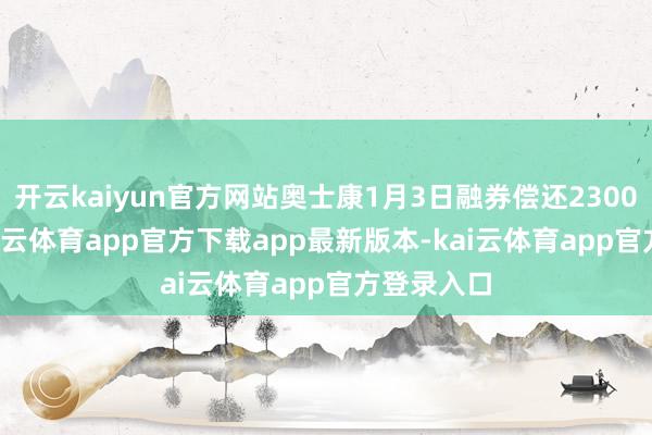开云kaiyun官方网站奥士康1月3日融券偿还2300.00股-kai云体育app官方下载app最新版本-kai云体育app官方登录入口
