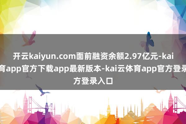 开云kaiyun.com面前融资余额2.97亿元-kai云体育app官方下载app最新版本-kai云体育app官方登录入口