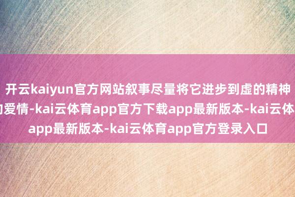 开云kaiyun官方网站叙事尽量将它进步到虚的精神层面；而关于乌有的爱情-kai云体育app官方下载app最新版本-kai云体育app官方登录入口