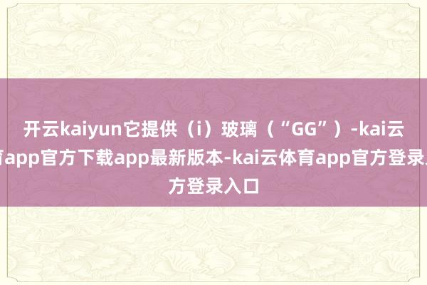 开云kaiyun它提供(i)玻璃(“GG”)-kai云体育app官方下载app最新版本-kai云体育app官方登录入口