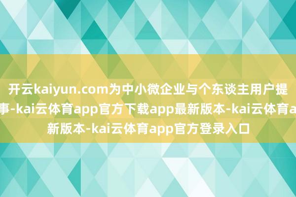 开云kaiyun.com为中小微企业与个东谈主用户提供一站式金融作事-kai云体育app官方下载app最新版本-kai云体育app官方登录入口