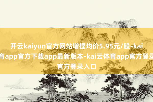 开云kaiyun官方网站增捏均价5.95元/股-kai云体育app官方下载app最新版本-kai云体育app官方登录入口