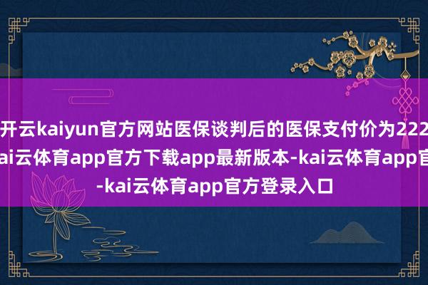 开云kaiyun官方网站医保谈判后的医保支付价为222.36元/盒-kai云体育app官方下载app最新版本-kai云体育app官方登录入口