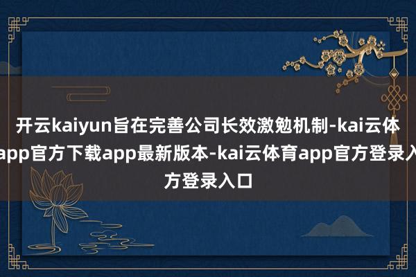 开云kaiyun旨在完善公司长效激勉机制-kai云体育app官方下载app最新版本-kai云体育app官方登录入口