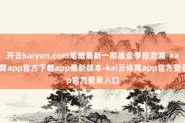 开云kaiyun.com笔据最新一期基金季报泄漏-kai云体育app官方下载app最新版本-kai云体育app官方登录入口