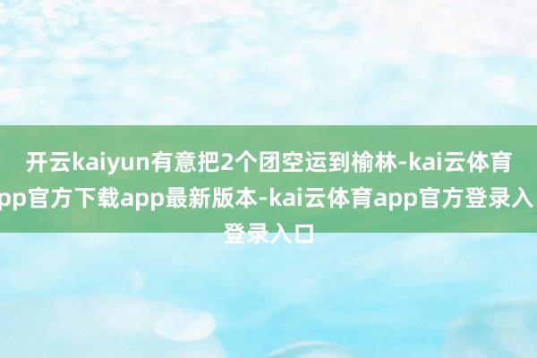 开云kaiyun有意把2个团空运到榆林-kai云体育app官方下载app最新版本-kai云体育app官方登录入口