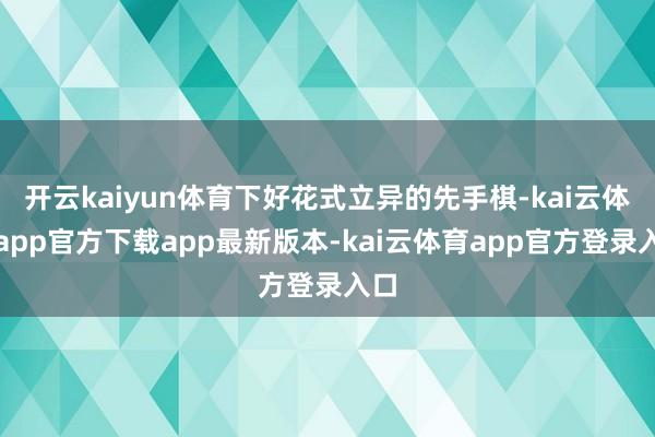 开云kaiyun体育下好花式立异的先手棋-kai云体育app官方下载app最新版本-kai云体育app官方登录入口