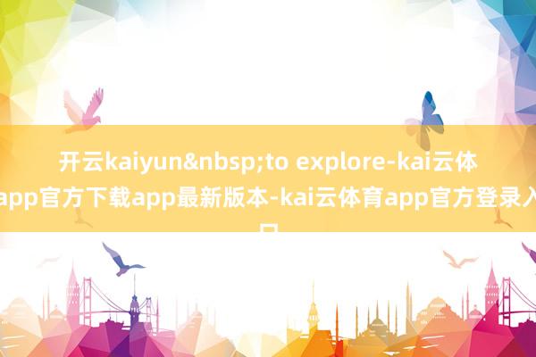 开云kaiyun to explore-kai云体育app官方下载app最新版本-kai云体育app官方登录入口