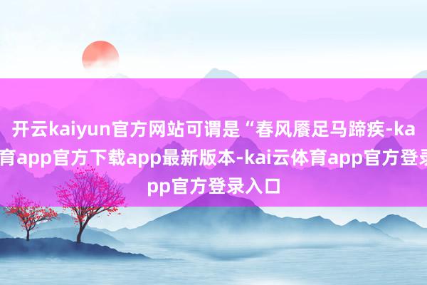 开云kaiyun官方网站可谓是“春风餍足马蹄疾-kai云体育app官方下载app最新版本-kai云体育app官方登录入口
