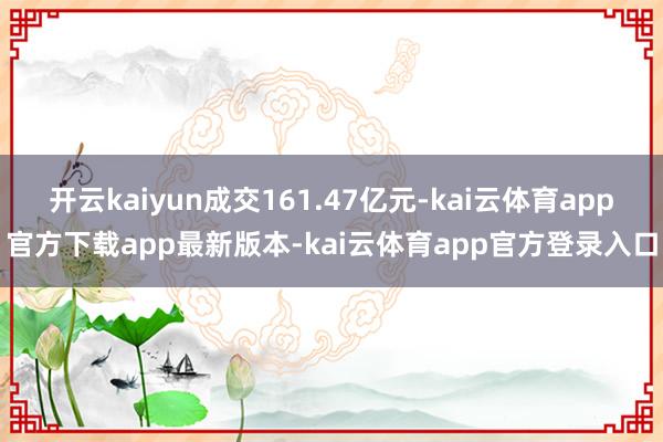 开云kaiyun成交161.47亿元-kai云体育app官方下载app最新版本-kai云体育app官方登录入口