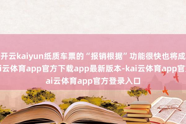 开云kaiyun纸质车票的“报销根据”功能很快也将成为历史-kai云体育app官方下载app最新版本-kai云体育app官方登录入口