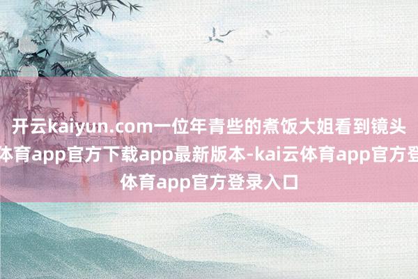 开云kaiyun.com一位年青些的煮饭大姐看到镜头-kai云体育app官方下载app最新版本-kai云体育app官方登录入口