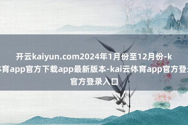 开云kaiyun.com 2024年1月份至12月份-kai云体育app官方下载app最新版本-kai云体育app官方登录入口