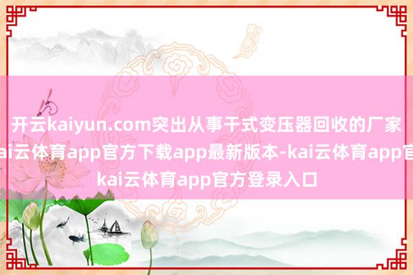 开云kaiyun.com突出从事干式变压器回收的厂家应时而生-kai云体育app官方下载app最新版本-kai云体育app官方登录入口