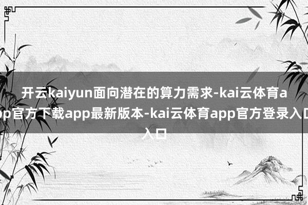 开云kaiyun　　面向潜在的算力需求-kai云体育app官方下载app最新版本-kai云体育app官方登录入口