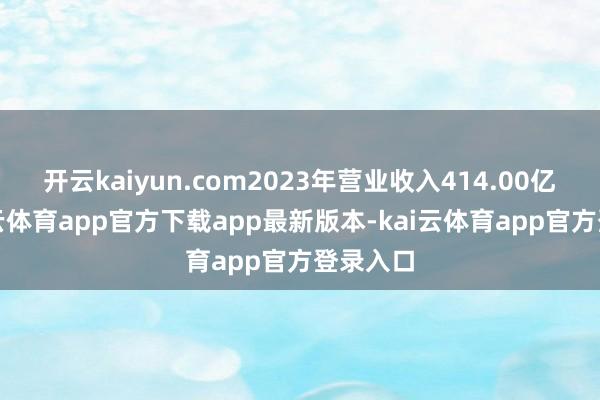 开云kaiyun.com2023年营业收入414.00亿元-kai云体育app官方下载app最新版本-kai云体育app官方登录入口