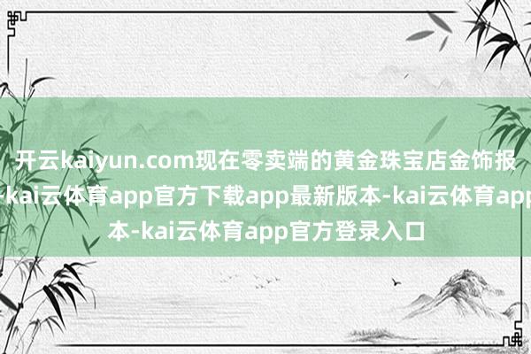 开云kaiyun.com现在零卖端的黄金珠宝店金饰报价也不绝走高-kai云体育app官方下载app最新版本-kai云体育app官方登录入口