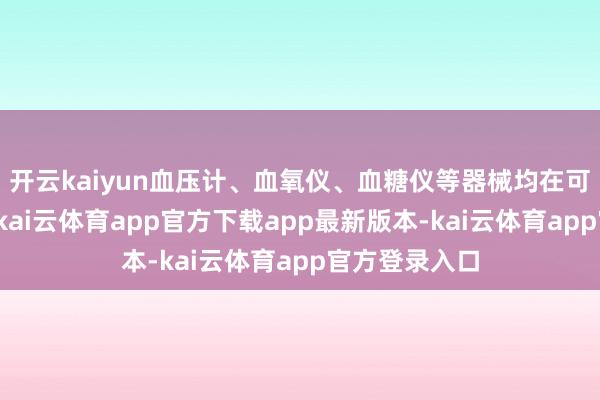 开云kaiyun血压计、血氧仪、血糖仪等器械均在可支付规模内-kai云体育app官方下载app最新版本-kai云体育app官方登录入口