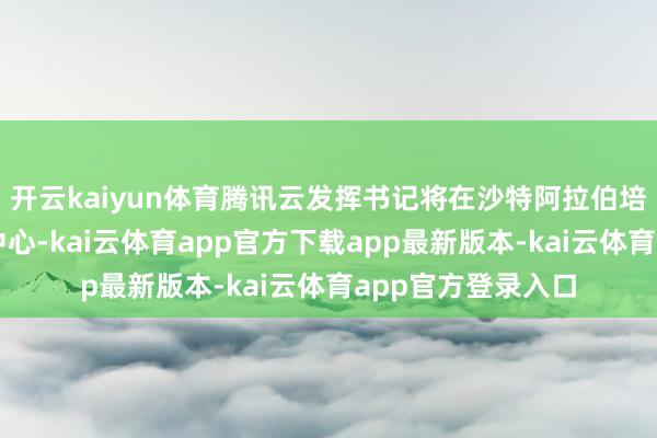 开云kaiyun体育腾讯云发挥书记将在沙特阿拉伯培育首个中东数据中心-kai云体育app官方下载app最新版本-kai云体育app官方登录入口