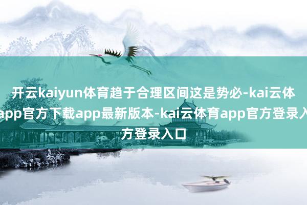 开云kaiyun体育趋于合理区间这是势必-kai云体育app官方下载app最新版本-kai云体育app官方登录入口