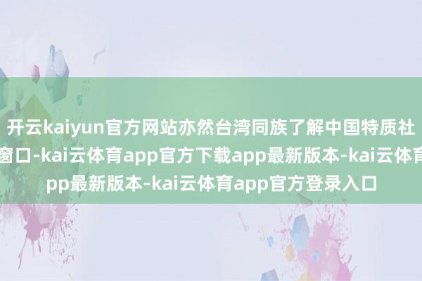 开云kaiyun官方网站亦然台湾同族了解中国特质社会办法轨制的关键窗口-kai云体育app官方下载app最新版本-kai云体育app官方登录入口