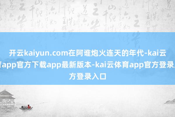 开云kaiyun.com在阿谁炮火连天的年代-kai云体育app官方下载app最新版本-kai云体育app官方登录入口