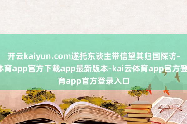 开云kaiyun.com遂托东谈主带信望其归国探访-kai云体育app官方下载app最新版本-kai云体育app官方登录入口