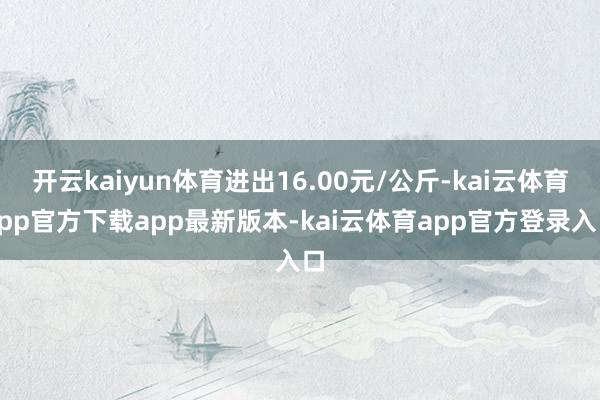 开云kaiyun体育进出16.00元/公斤-kai云体育app官方下载app最新版本-kai云体育app官方登录入口