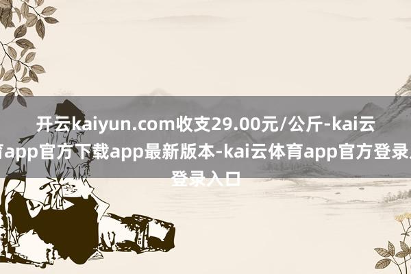开云kaiyun.com收支29.00元/公斤-kai云体育app官方下载app最新版本-kai云体育app官方登录入口