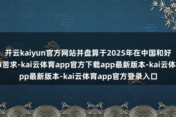 开云kaiyun官方网站并盘算于2025年在中国和好意思国提交新药上市苦求-kai云体育app官方下载app最新版本-kai云体育app官方登录入口