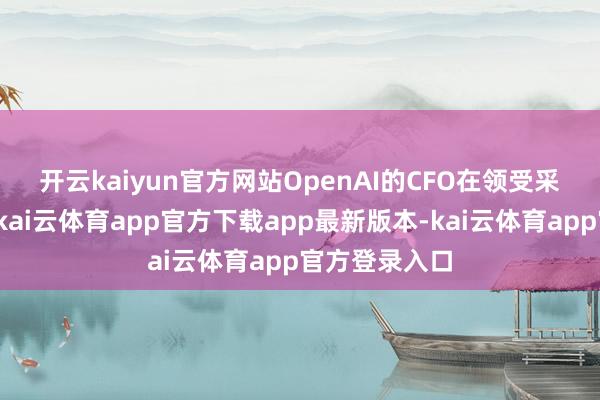 开云kaiyun官方网站　　OpenAI的CFO在领受采访时也流露-kai云体育app官方下载app最新版本-kai云体育app官方登录入口